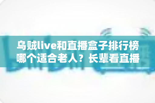 乌贼live和直播盒子排行榜哪个适合老人？长辈看直播的实用选择指南
