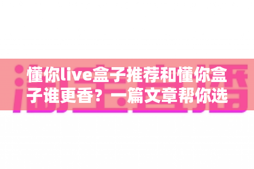 懂你live盒子推荐和懂你盒子谁更香?一篇文章帮你选对电视盒子不踩坑 懂你live盒子推荐和懂你盒子谁更香?一篇文章帮你选对电视盒子不踩坑