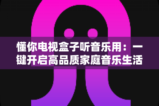 懂你电视盒子听音乐用：一键开启高品质家庭音乐生活的智能之选