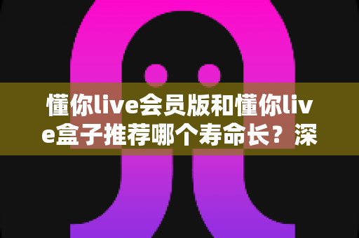 懂你live会员版和懂你live盒子推荐哪个寿命长？深度对比分析与选购全攻略