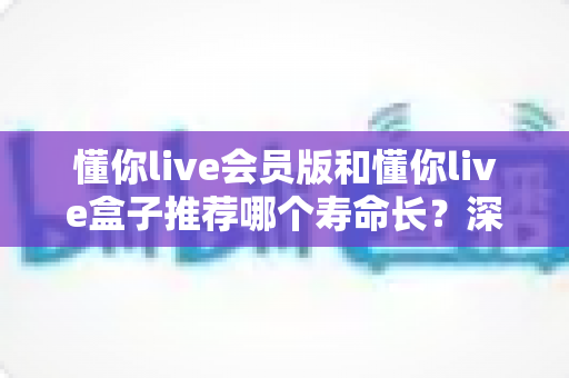 懂你live会员版和懂你live盒子推荐哪个寿命长？深度对比分析与选购全攻略