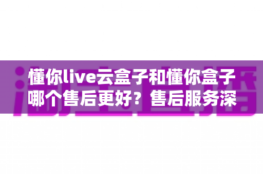 懂你live云盒子和懂你盒子哪个售后更好?售后服务深度对比与选购避坑指南 懂你live云盒子和懂你盒子哪个售后更好?售后服务深度对比与选购避坑指南