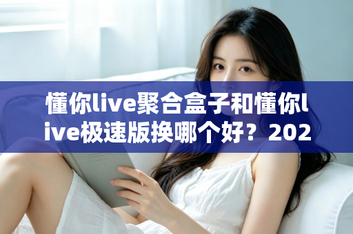 懂你live聚合盒子和懂你live极速版换哪个好?2025最全对比评测与选购指南 懂你live聚合盒子和懂你live极速版换哪个好?2025最全对比评测与选购指南