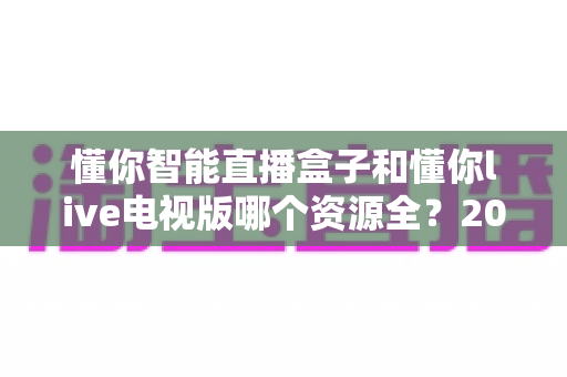 懂你智能直播盒子和懂你live电视版哪个资源全？2025年最全对比评测帮你选对不踩坑