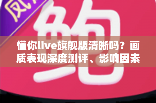 懂你live旗舰版清晰吗?画质表现深度测评、影响因素全解析与高清观看优化指南 懂你live旗舰版清晰吗?画质表现深度测评、影响因素全解析与高清观看优化指南