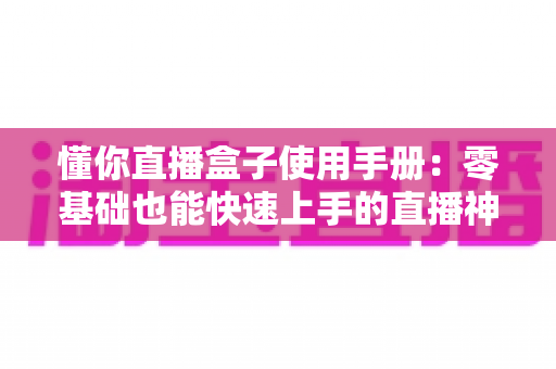 懂你直播盒子使用手册：零基础也能快速上手的直播神器完整指南