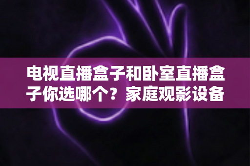 电视直播盒子和卧室直播盒子你选哪个?家庭观影设备选购全攻略,一文看懂客厅与卧室的最佳选择 电视直播盒子和卧室直播盒子你选哪个?家庭观影设备选购全攻略,一文看懂客厅与卧室的最佳选择