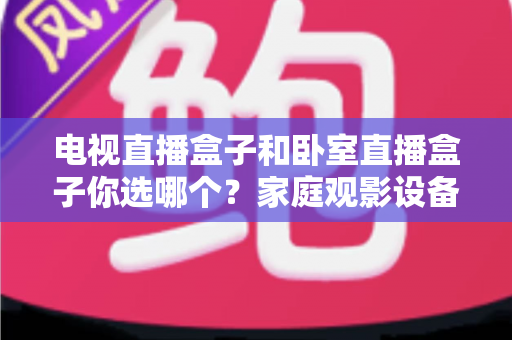 电视直播盒子和卧室直播盒子你选哪个？家庭观影设备选购全攻略，一文看懂客厅与卧室的最佳选择