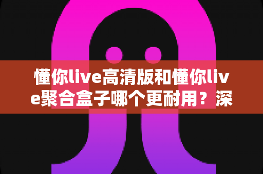 懂你live高清版和懂你live聚合盒子哪个更耐用？深度对比解析两大产品使用寿命与选购避坑指南