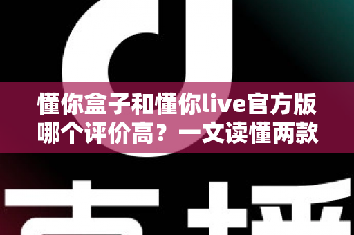 懂你盒子和懂你live官方版哪个评价高？一文读懂两款应用的口碑差异与选购指南