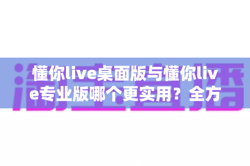 懂你live桌面版与懂你live专业版哪个更实用？全方位对比测评与选购指南