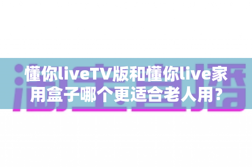 懂你liveTV版和懂你live家用盒子哪个更适合老人用？——一文帮您选出最适合长辈的观影方案