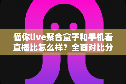 懂你live聚合盒子和手机看直播比怎么样?全面对比分析帮你找到最适合的看直播方式 懂你live聚合盒子和手机看直播比怎么样?全面对比分析帮你找到最适合的看直播方式