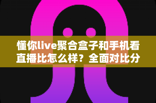 懂你live聚合盒子和手机看直播比怎么样?全面对比分析帮你找到最适合的看直播方式 懂你live聚合盒子和手机看直播比怎么样?全面对比分析帮你找到最适合的看直播方式