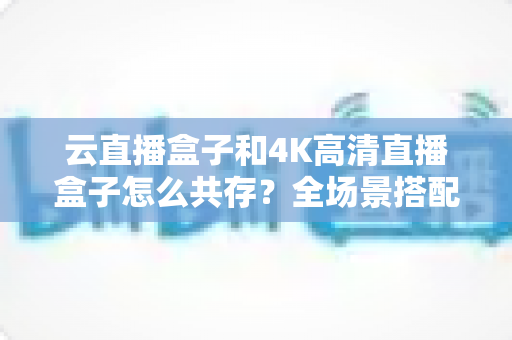 云直播盒子和4K高清直播盒子怎么共存？全场景搭配方案与实用选购指南