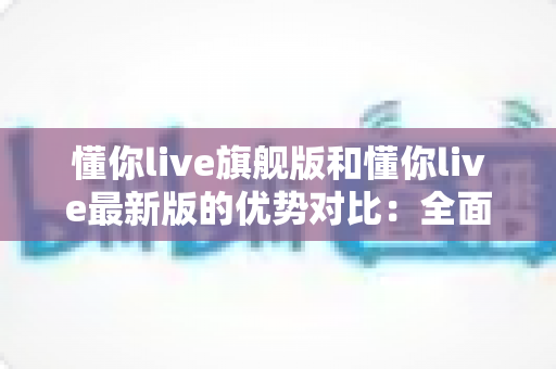 懂你live旗舰版和懂你live最新版的优势对比：全面解析帮你选出更适合的版本