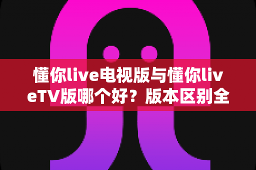 懂你live电视版与懂你liveTV版哪个好?版本区别全解析与实用选择指南 懂你live电视版与懂你liveTV版哪个好?版本区别全解析与实用选择指南