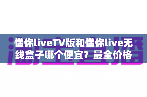 懂你liveTV版和懂你live无线盒子哪个便宜?最全价格对比与省钱选购攻略 懂你liveTV版和懂你live无线盒子哪个便宜?最全价格对比与省钱选购攻略