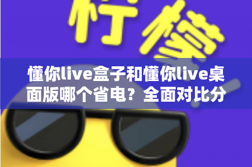 懂你live盒子和懂你live桌面版哪个省电？全面对比分析助你选出更省电的直播方案