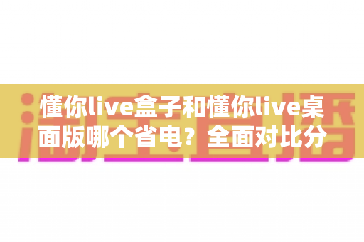 懂你live盒子和懂你live桌面版哪个省电？全面对比分析助你选出更省电的直播方案