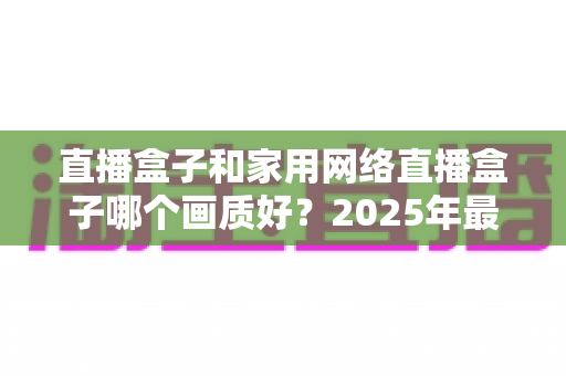 直播盒子和家用网络直播盒子哪个画质好?2025年最新深度对比评测,一文帮你选对不踩坑 直播盒子和家用网络直播盒子哪个画质好?2025年最新深度对比评测,一文帮你选对不踩坑