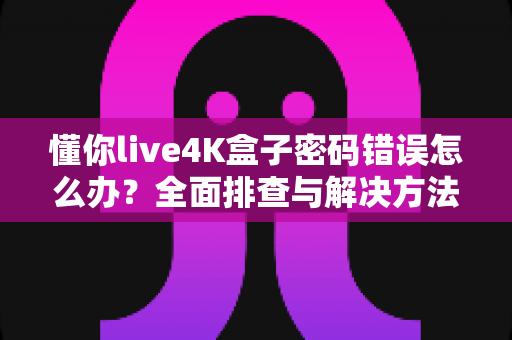 懂你live4K盒子密码错误怎么办？全面排查与解决方法一文读懂