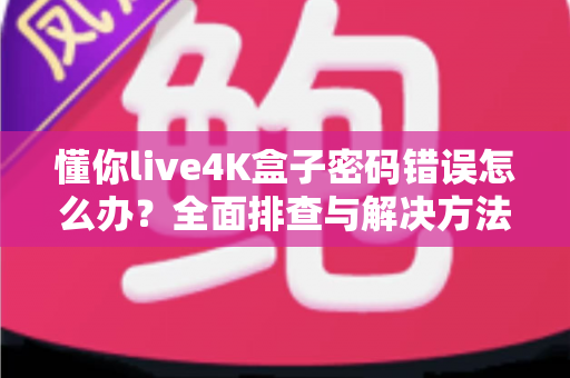 懂你live4K盒子密码错误怎么办？全面排查与解决方法一文读懂
