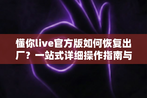 懂你live官方版如何恢复出厂？一站式详细操作指南与实用技巧全解析