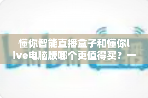 懂你智能直播盒子和懂你live电脑版哪个更值得买？一站式选购避坑指南