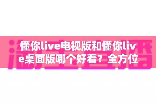 懂你live电视版和懂你live桌面版哪个好看?全方位对比帮你选出最适合自己的版本 懂你live电视版和懂你live桌面版哪个好看?全方位对比帮你选出最适合自己的版本