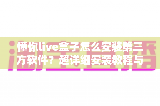 懂你live盒子怎么安装第三方软件?超详细安装教程与避坑指南一文搞定 懂你live盒子怎么安装第三方软件?超详细安装教程与避坑指南一文搞定