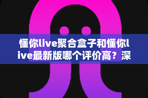 懂你live聚合盒子和懂你live最新版哪个评价高?深度对比测评帮你选对版本 懂你live聚合盒子和懂你live最新版哪个评价高?深度对比测评帮你选对版本