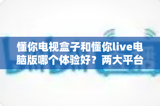 懂你电视盒子和懂你live电脑版哪个体验好?两大平台全方位深度对比,帮你找到最合适的观影选择 懂你电视盒子和懂你live电脑版哪个体验好?两大平台全方位深度对比,帮你找到最合适的观影选择
