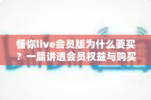 懂你live会员版为什么要买？一篇讲透会员权益与购买价值的深度指南