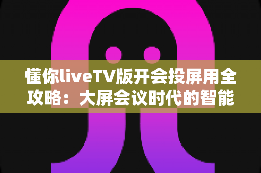 懂你liveTV版开会投屏用全攻略:大屏会议时代的智能之选 懂你liveTV版开会投屏用全攻略:大屏会议时代的智能之选