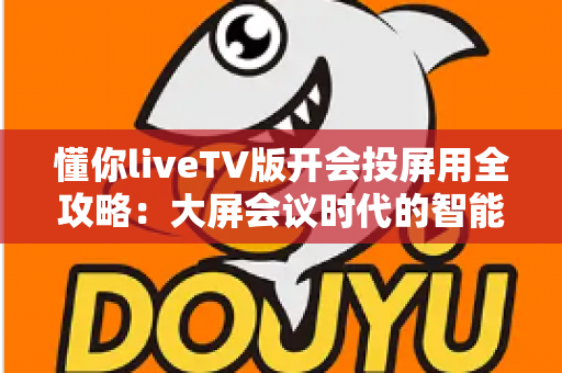 懂你liveTV版开会投屏用全攻略:大屏会议时代的智能之选 懂你liveTV版开会投屏用全攻略:大屏会议时代的智能之选