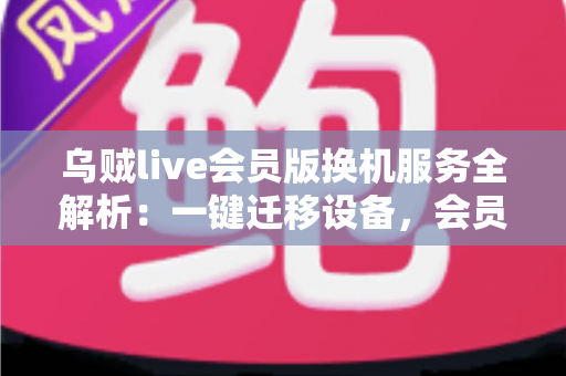 乌贼live会员版换机服务全解析：一键迁移设备，会员权益无缝继承