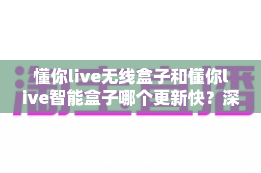懂你live无线盒子和懂你live智能盒子哪个更新快？深度对比解析，帮你选对不踩坑
