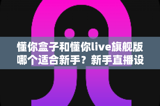 懂你盒子和懂你live旗舰版哪个适合新手?新手直播设备选购全攻略与深度对比解析 懂你盒子和懂你live旗舰版哪个适合新手?新手直播设备选购全攻略与深度对比解析