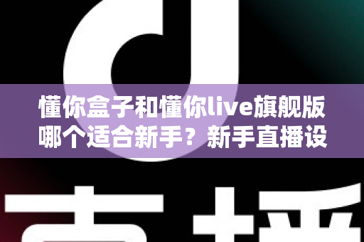 懂你盒子和懂你live旗舰版哪个适合新手?新手直播设备选购全攻略与深度对比解析 懂你盒子和懂你live旗舰版哪个适合新手?新手直播设备选购全攻略与深度对比解析