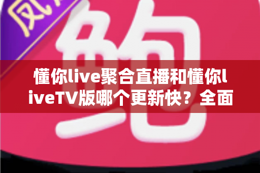 懂你live聚合直播和懂你liveTV版哪个更新快？全面解析两者更新速度差异与版本选择指南