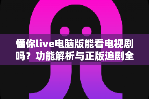 懂你live电脑版能看电视剧吗？功能解析与正版追剧全指南