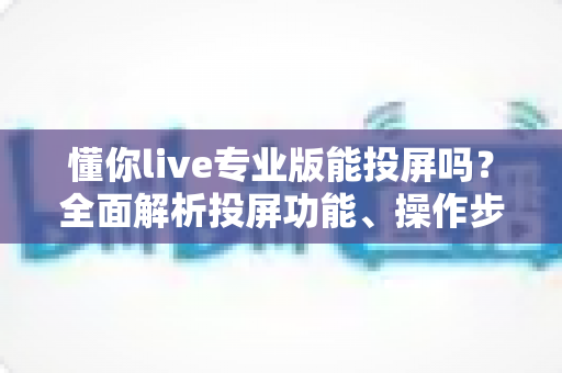 懂你live专业版能投屏吗？全面解析投屏功能、操作步骤与常见问题