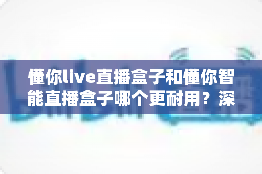 懂你live直播盒子和懂你智能直播盒子哪个更耐用？深度解析两者耐用度差异与选购指南