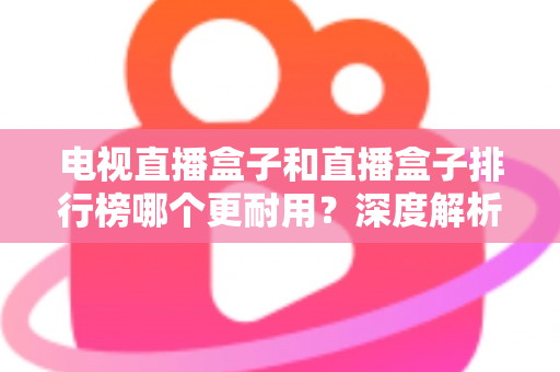 电视直播盒子和直播盒子排行榜哪个更耐用?深度解析助您选购高寿命直播设备 电视直播盒子和直播盒子排行榜哪个更耐用?深度解析助您选购高寿命直播设备