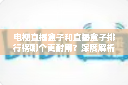 电视直播盒子和直播盒子排行榜哪个更耐用？深度解析助您选购高寿命直播设备