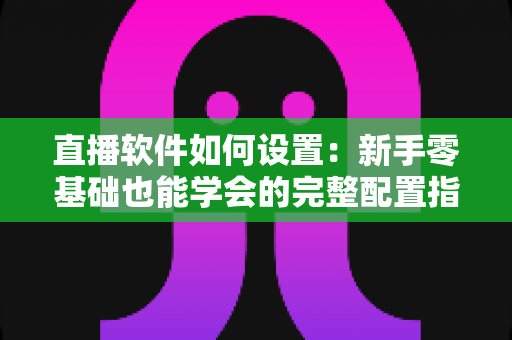 直播软件如何设置：新手零基础也能学会的完整配置指南