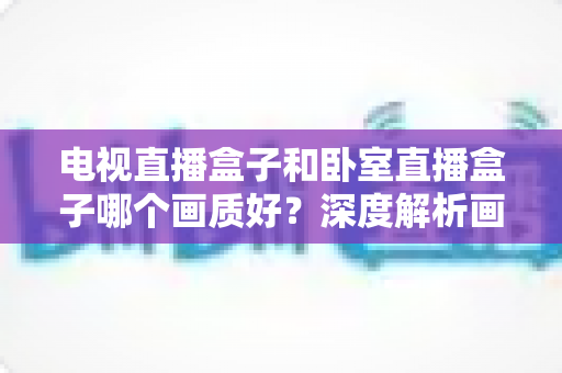 电视直播盒子和卧室直播盒子哪个画质好?深度解析画质差异与实用选购指南 电视直播盒子和卧室直播盒子哪个画质好?深度解析画质差异与实用选购指南