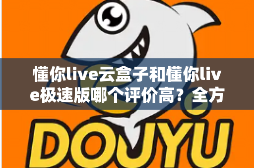 懂你live云盒子和懂你live极速版哪个评价高？全方位对比评测帮你选对版本