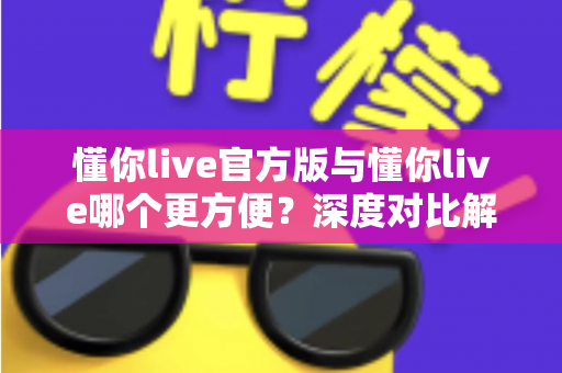 懂你live官方版与懂你live哪个更方便?深度对比解析助你轻松选择最佳版本 懂你live官方版与懂你live哪个更方便?深度对比解析助你轻松选择最佳版本